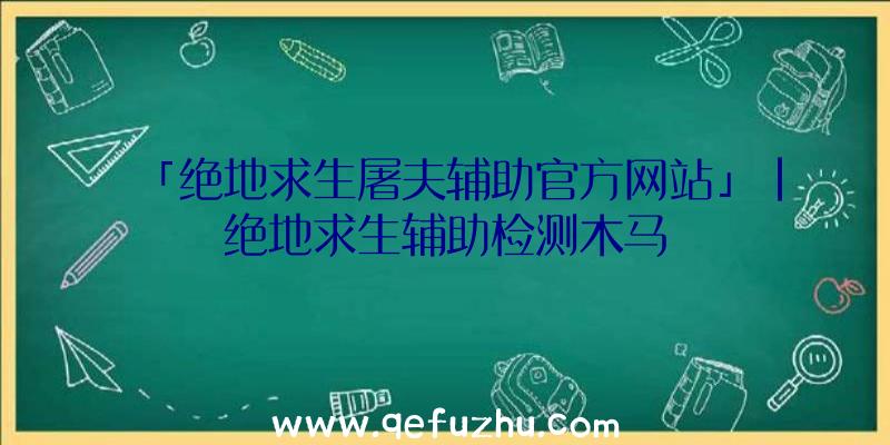 「绝地求生屠夫辅助官方网站」|绝地求生辅助检测木马